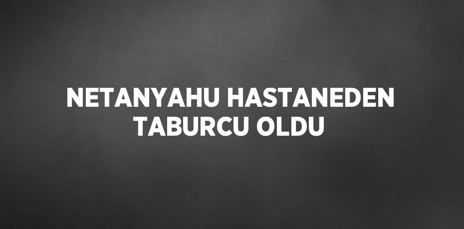 NETANYAHU HASTANEDEN TABURCU OLDU