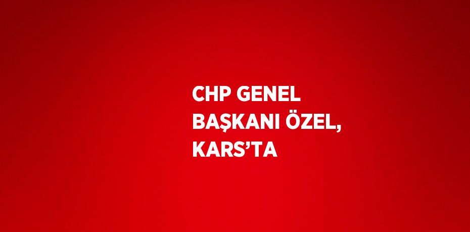 CHP GENEL BAŞKANI ÖZEL, KARS’TA