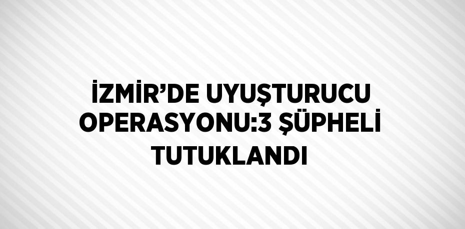 İZMİR’DE UYUŞTURUCU OPERASYONU:3 ŞÜPHELİ TUTUKLANDI