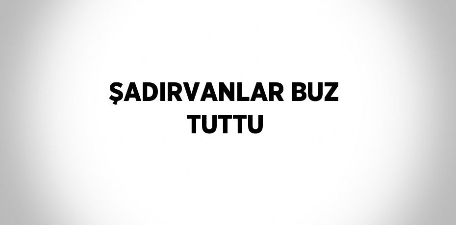 ŞADIRVANLAR BUZ TUTTU