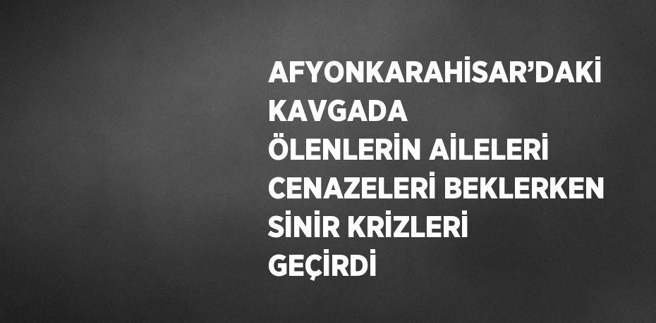 AFYONKARAHİSAR’DAKİ KAVGADA ÖLENLERİN AİLELERİ CENAZELERİ BEKLERKEN SİNİR KRİZLERİ GEÇİRDİ