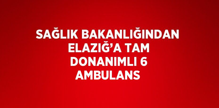 SAĞLIK BAKANLIĞINDAN ELAZIĞ’A TAM DONANIMLI 6 AMBULANS