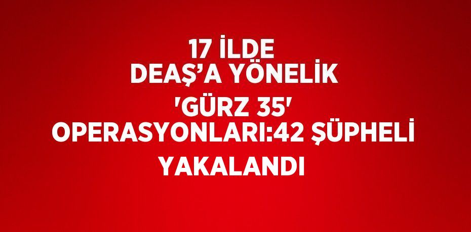 17 İLDE DEAŞ’A YÖNELİK 'GÜRZ 35' OPERASYONLARI:42 ŞÜPHELİ YAKALANDI