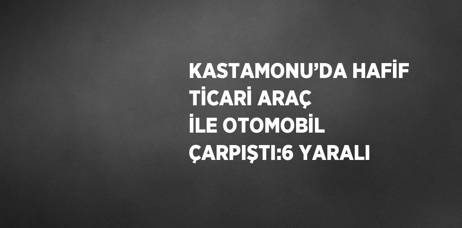 KASTAMONU’DA HAFİF TİCARİ ARAÇ İLE OTOMOBİL ÇARPIŞTI:6 YARALI