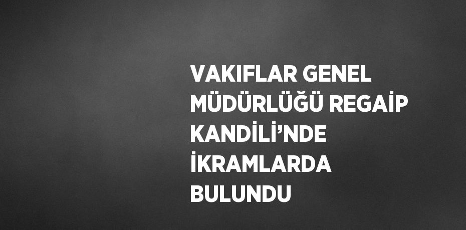 VAKIFLAR GENEL MÜDÜRLÜĞÜ REGAİP KANDİLİ’NDE İKRAMLARDA BULUNDU