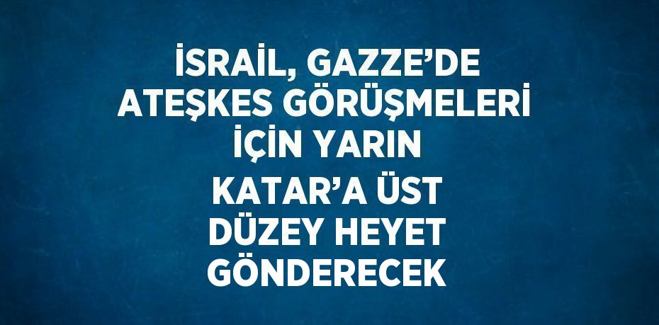 İSRAİL, GAZZE’DE ATEŞKES GÖRÜŞMELERİ İÇİN YARIN KATAR’A ÜST DÜZEY HEYET GÖNDERECEK