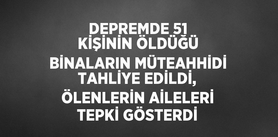 DEPREMDE 51 KİŞİNİN ÖLDÜĞÜ BİNALARIN MÜTEAHHİDİ TAHLİYE EDİLDİ, ÖLENLERİN AİLELERİ TEPKİ GÖSTERDİ