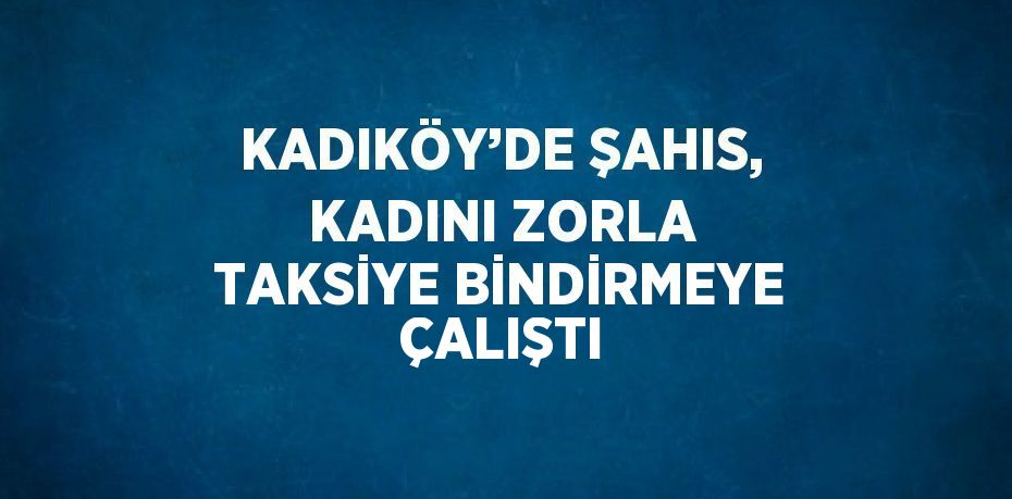 KADIKÖY’DE ŞAHIS, KADINI ZORLA TAKSİYE BİNDİRMEYE ÇALIŞTI