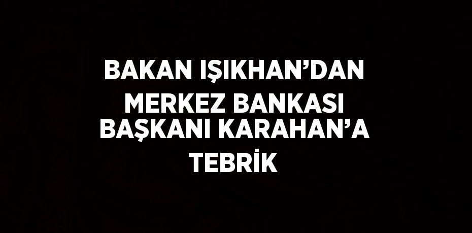 BAKAN IŞIKHAN’DAN MERKEZ BANKASI BAŞKANI KARAHAN’A TEBRİK