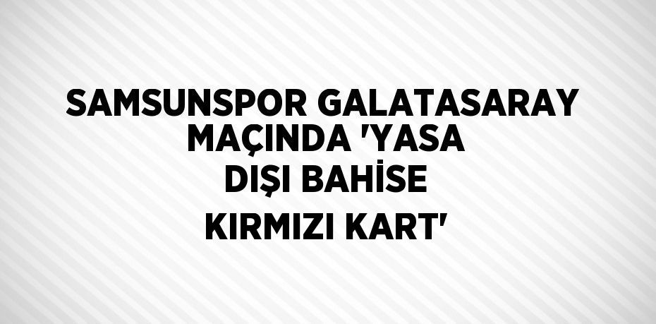 SAMSUNSPOR GALATASARAY MAÇINDA 'YASA DIŞI BAHİSE KIRMIZI KART'