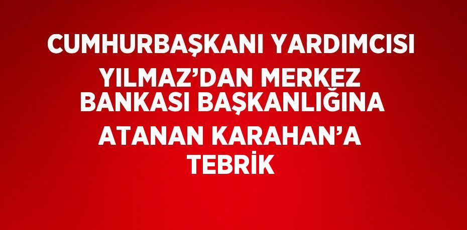 CUMHURBAŞKANI YARDIMCISI YILMAZ’DAN MERKEZ BANKASI BAŞKANLIĞINA ATANAN KARAHAN’A TEBRİK