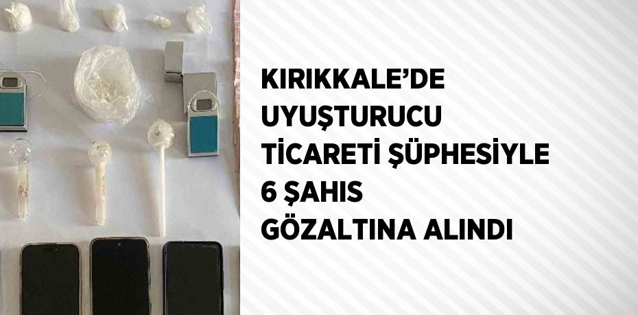 KIRIKKALE’DE UYUŞTURUCU TİCARETİ ŞÜPHESİYLE 6 ŞAHIS GÖZALTINA ALINDI