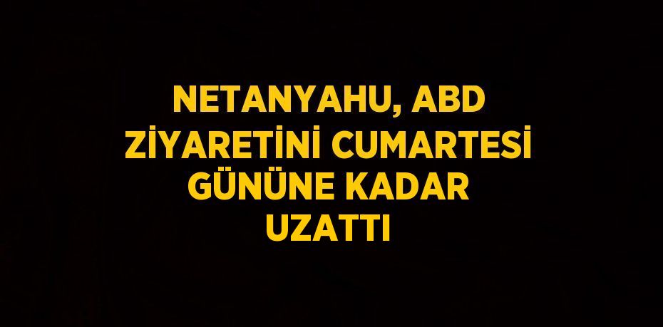 NETANYAHU, ABD ZİYARETİNİ CUMARTESİ GÜNÜNE KADAR UZATTI