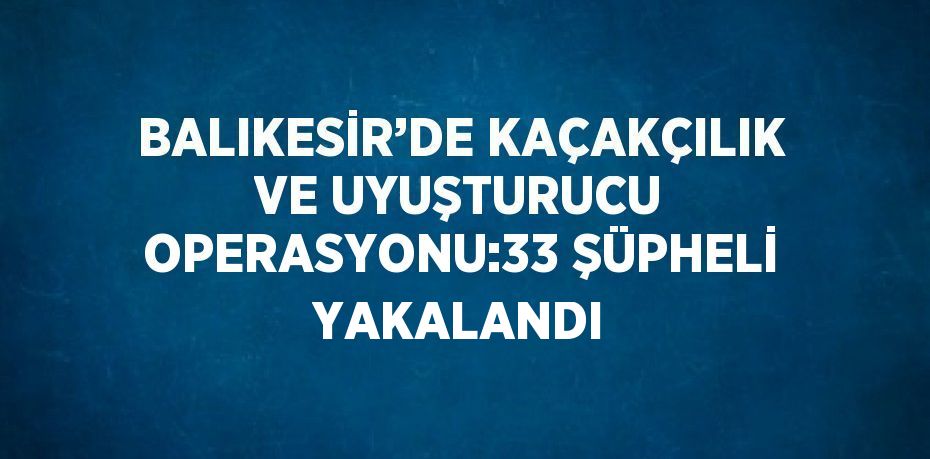 BALIKESİR’DE KAÇAKÇILIK VE UYUŞTURUCU OPERASYONU:33 ŞÜPHELİ YAKALANDI