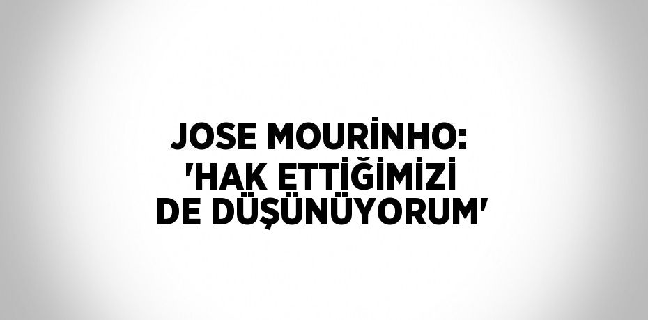 JOSE MOURİNHO: 'HAK ETTİĞİMİZİ DE DÜŞÜNÜYORUM'