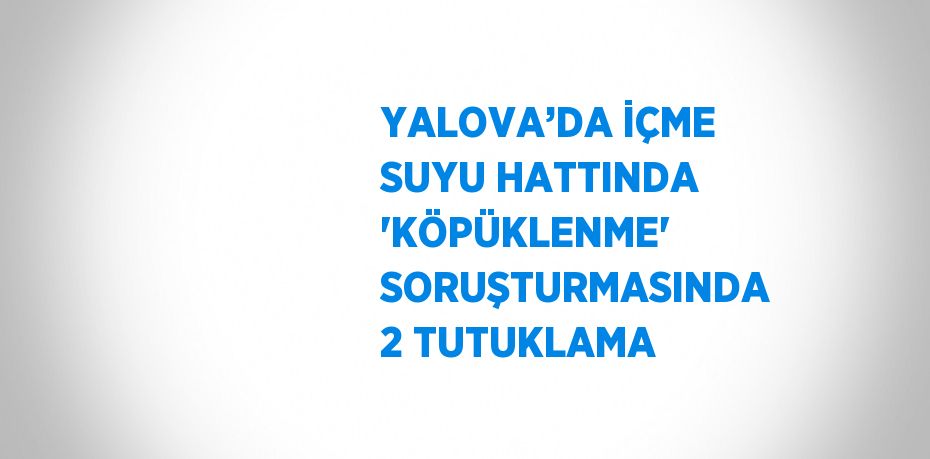 YALOVA’DA İÇME SUYU HATTINDA 'KÖPÜKLENME' SORUŞTURMASINDA 2 TUTUKLAMA