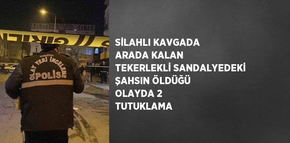 SİLAHLI KAVGADA ARADA KALAN TEKERLEKLİ SANDALYEDEKİ ŞAHSIN ÖLDÜĞÜ OLAYDA 2 TUTUKLAMA