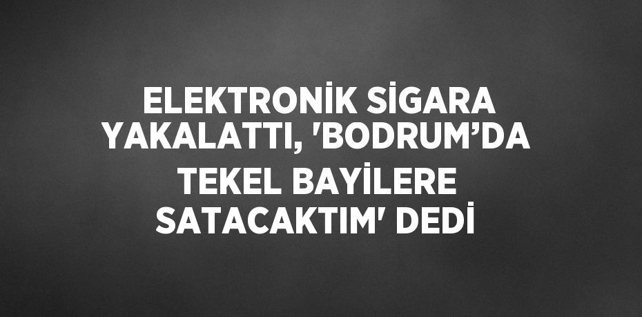 ELEKTRONİK SİGARA YAKALATTI, 'BODRUM’DA TEKEL BAYİLERE SATACAKTIM' DEDİ