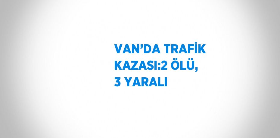 VAN’DA TRAFİK KAZASI:2 ÖLÜ, 3 YARALI