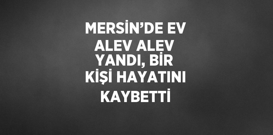 MERSİN’DE EV ALEV ALEV YANDI, BİR KİŞİ HAYATINI KAYBETTİ