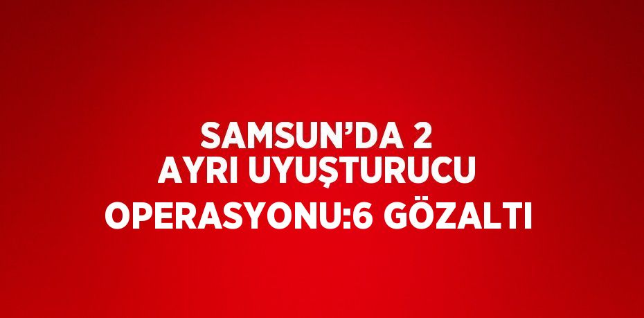 SAMSUN’DA 2 AYRI UYUŞTURUCU OPERASYONU:6 GÖZALTI