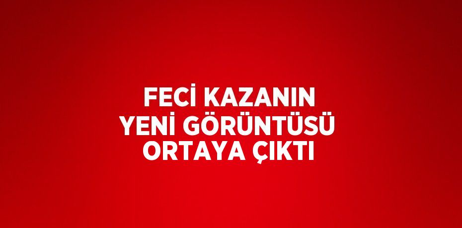 FECİ KAZANIN YENİ GÖRÜNTÜSÜ ORTAYA ÇIKTI