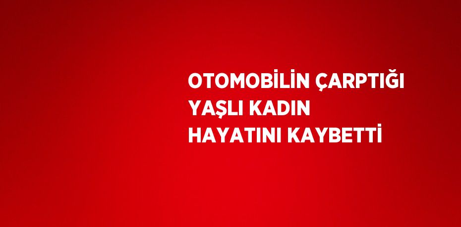 OTOMOBİLİN ÇARPTIĞI YAŞLI KADIN HAYATINI KAYBETTİ