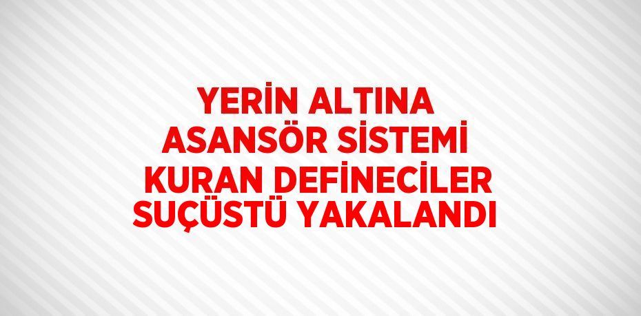 YERİN ALTINA ASANSÖR SİSTEMİ KURAN DEFİNECİLER SUÇÜSTÜ YAKALANDI