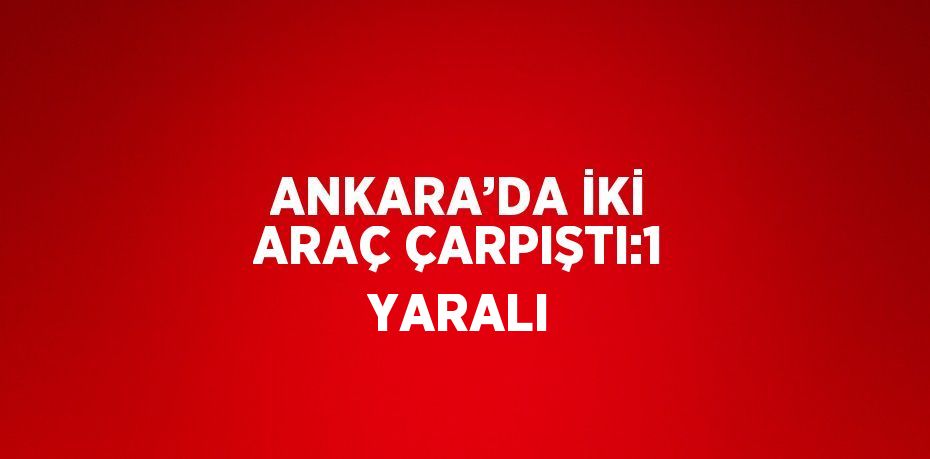 ANKARA’DA İKİ ARAÇ ÇARPIŞTI:1 YARALI