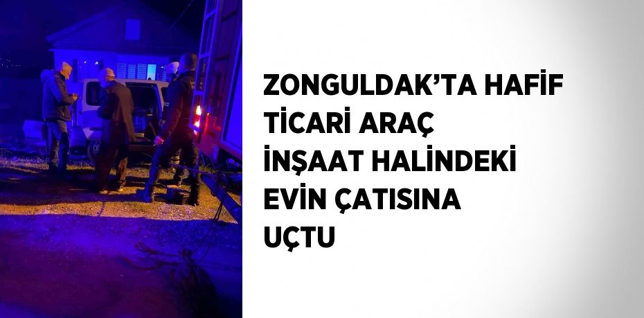 ZONGULDAK’TA HAFİF TİCARİ ARAÇ İNŞAAT HALİNDEKİ EVİN ÇATISINA UÇTU