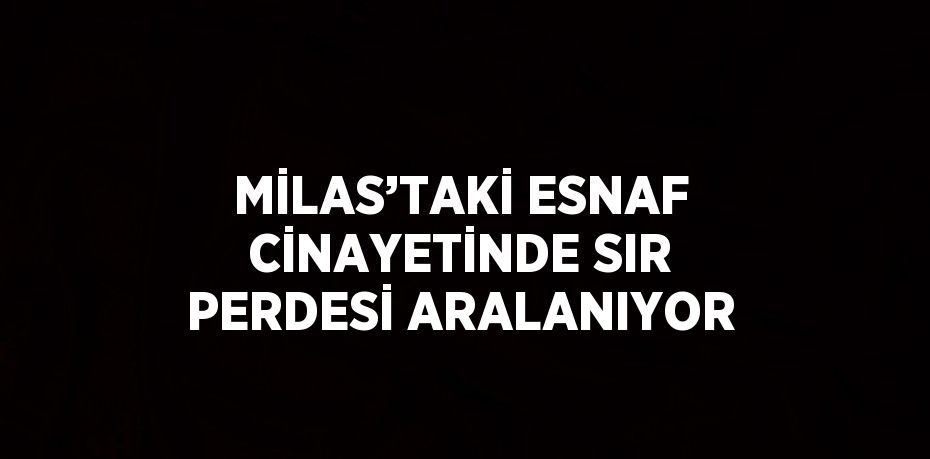 MİLAS’TAKİ ESNAF CİNAYETİNDE SIR PERDESİ ARALANIYOR