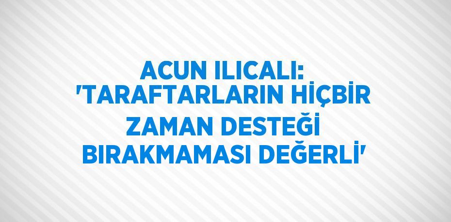 ACUN ILICALI: 'TARAFTARLARIN HİÇBİR ZAMAN DESTEĞİ BIRAKMAMASI DEĞERLİ'