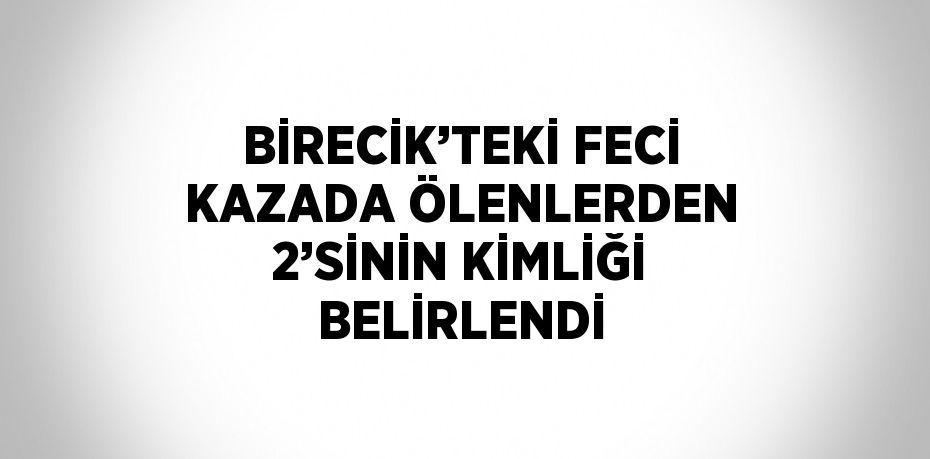 BİRECİK’TEKİ FECİ KAZADA ÖLENLERDEN 2’SİNİN KİMLİĞİ BELİRLENDİ