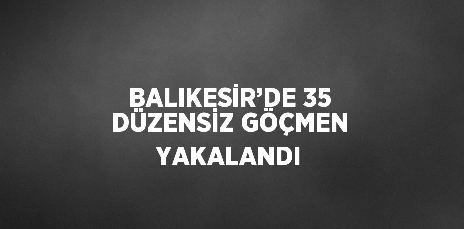 BALIKESİR’DE 35 DÜZENSİZ GÖÇMEN YAKALANDI