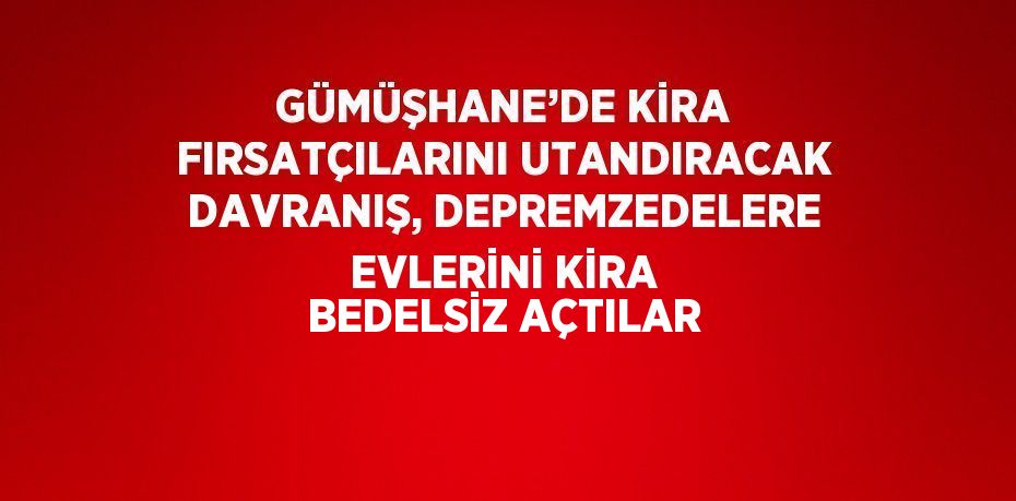 GÜMÜŞHANE’DE KİRA FIRSATÇILARINI UTANDIRACAK DAVRANIŞ, DEPREMZEDELERE EVLERİNİ KİRA BEDELSİZ AÇTILAR