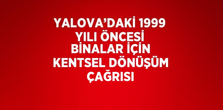 YALOVA’DAKİ 1999 YILI ÖNCESİ BİNALAR İÇİN KENTSEL DÖNÜŞÜM ÇAĞRISI