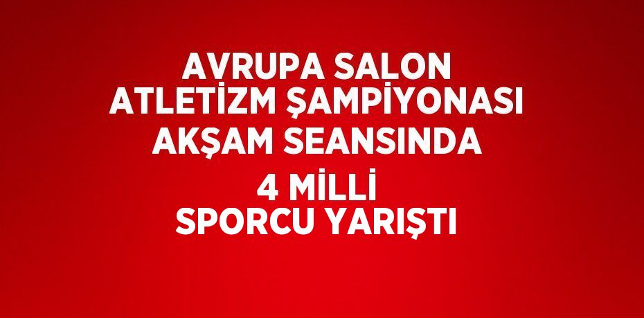 AVRUPA SALON ATLETİZM ŞAMPİYONASI AKŞAM SEANSINDA 4 MİLLİ SPORCU YARIŞTI