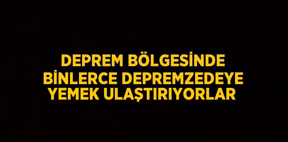 DEPREM BÖLGESİNDE BİNLERCE DEPREMZEDEYE YEMEK ULAŞTIRIYORLAR