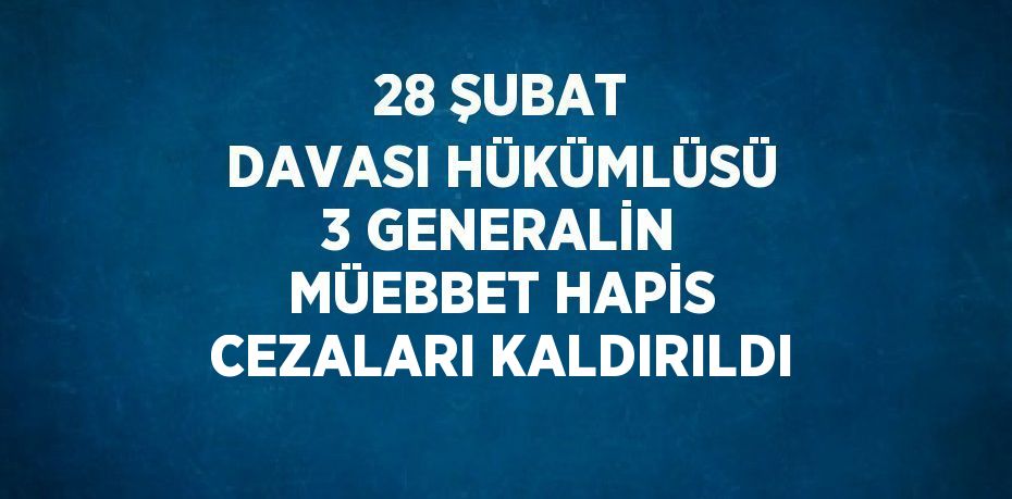 28 ŞUBAT DAVASI HÜKÜMLÜSÜ 3 GENERALİN MÜEBBET HAPİS CEZALARI KALDIRILDI