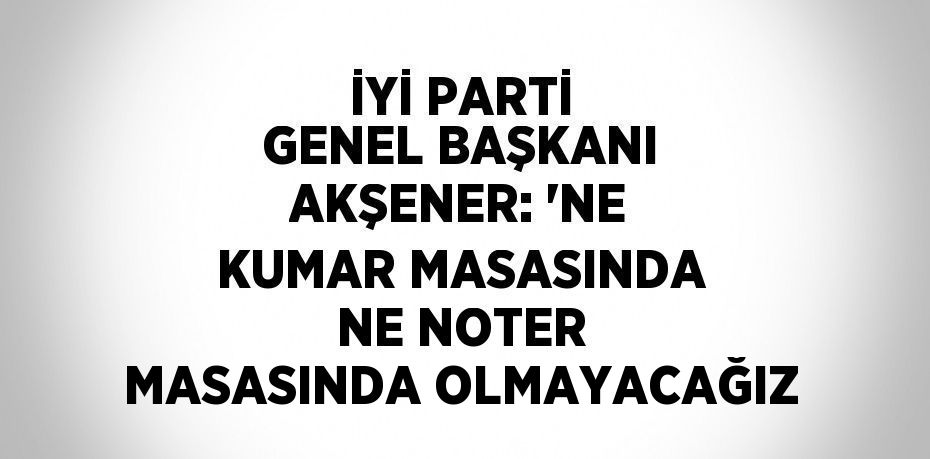 İYİ PARTİ GENEL BAŞKANI AKŞENER: 'NE KUMAR MASASINDA NE NOTER MASASINDA OLMAYACAĞIZ