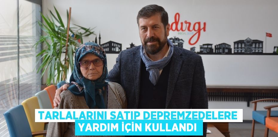 Tarlalarını satıp depremzedelere yardım için kullandı