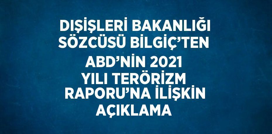 DIŞİŞLERİ BAKANLIĞI SÖZCÜSÜ BİLGİÇ’TEN ABD’NİN 2021 YILI TERÖRİZM RAPORU’NA İLİŞKİN AÇIKLAMA