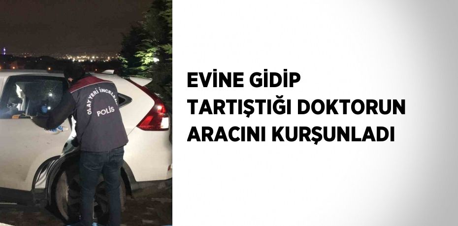 EVİNE GİDİP TARTIŞTIĞI DOKTORUN ARACINI KURŞUNLADI