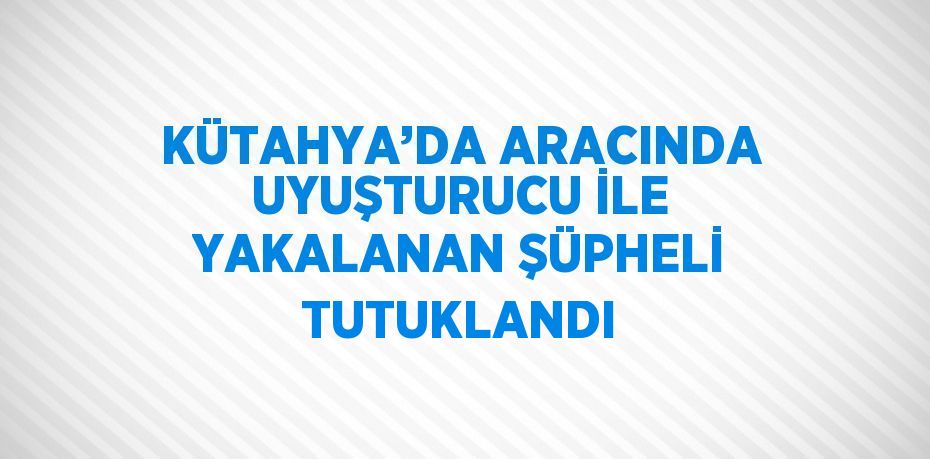 KÜTAHYA’DA ARACINDA UYUŞTURUCU İLE YAKALANAN ŞÜPHELİ TUTUKLANDI