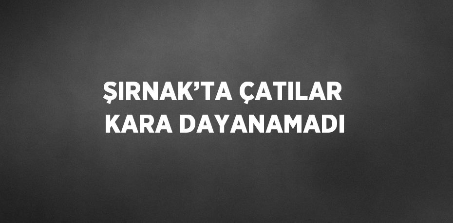 ŞIRNAK’TA ÇATILAR KARA DAYANAMADI