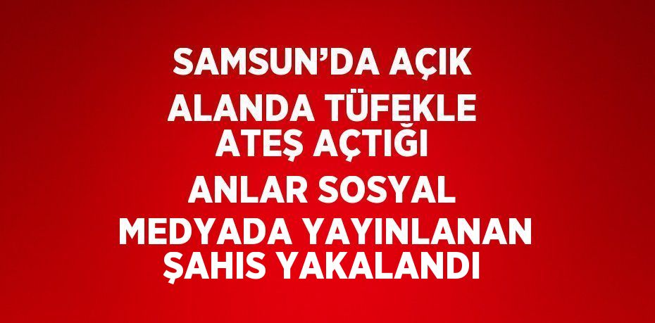 SAMSUN’DA AÇIK ALANDA TÜFEKLE ATEŞ AÇTIĞI ANLAR SOSYAL MEDYADA YAYINLANAN ŞAHIS YAKALANDI