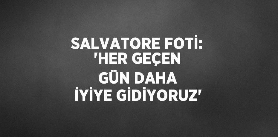 SALVATORE FOTİ: 'HER GEÇEN GÜN DAHA İYİYE GİDİYORUZ'