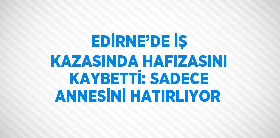 EDİRNE’DE İŞ KAZASINDA HAFIZASINI KAYBETTİ: SADECE ANNESİNİ HATIRLIYOR