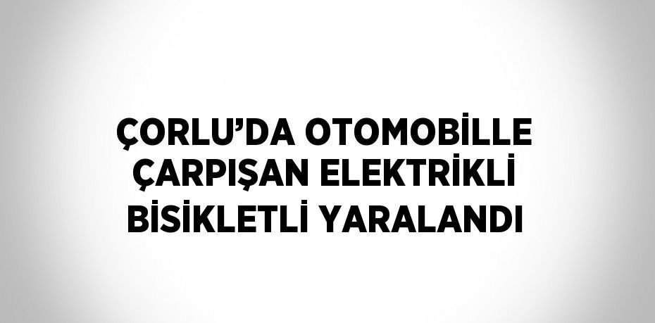 ÇORLU’DA OTOMOBİLLE ÇARPIŞAN ELEKTRİKLİ BİSİKLETLİ YARALANDI