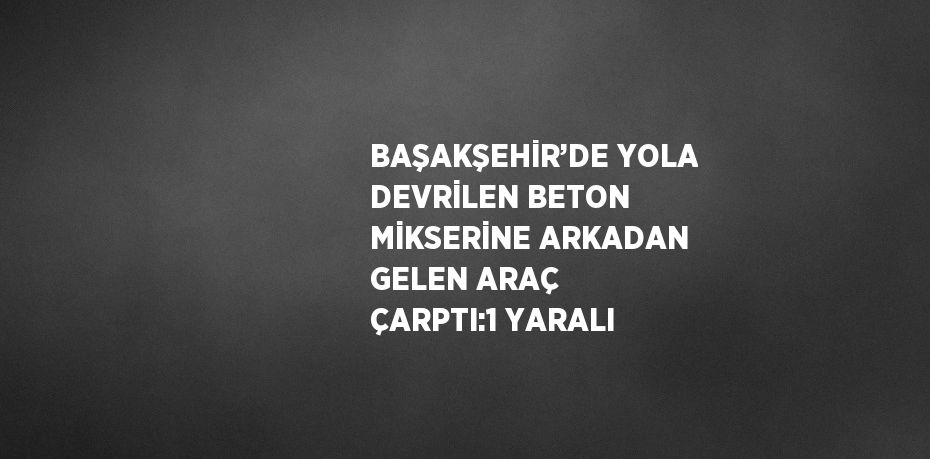 BAŞAKŞEHİR’DE YOLA DEVRİLEN BETON MİKSERİNE ARKADAN GELEN ARAÇ ÇARPTI:1 YARALI